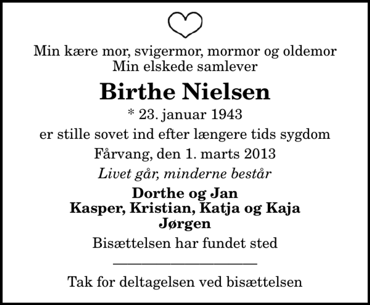 <p>Min kære mor, svigermor, mormor og oldemor Min elskede samlever<br />Birthe Nielsen<br />* 23. januar 1943<br />er stille sovet ind efter længere tids sygdom<br />Fårvang, den 1. marts 2013<br />Livet går, minderne består<br />Dorthe og Jan Kasper, Kristian, Katja og Kaja Jørgen<br />Bisættelsen har fundet sted<br />Tak for deltagelsen ved bisættelsen</p>