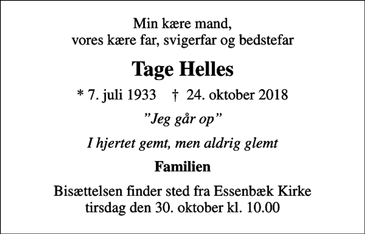 <p>Min kære mand, vores kære far, svigerfar og bedstefar<br />Tage Helles<br />* 7. juli 1933 ✝ 24. oktober 2018<br />Jeg går op<br />I hjertet gemt, men aldrig glemt<br />Familien<br />Bisættelsen finder sted fra Essenbæk Kirke tirsdag den 30. oktober kl. 10.00</p>