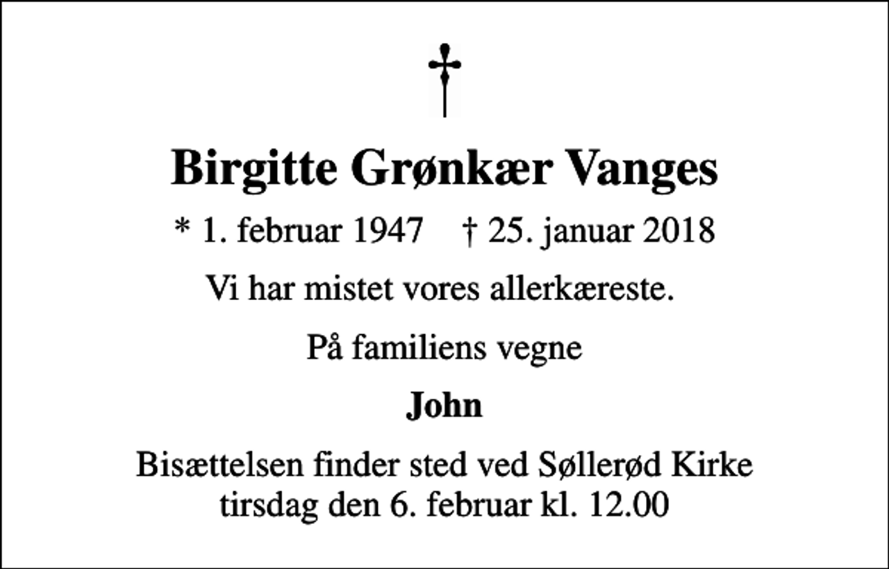 <p>Birgitte Grønkær Vanges<br />* 1. februar 1947 ✝ 25. januar 2018<br />Vi har mistet vores allerkæreste.<br />På familiens vegne<br />John<br />Bisættelsen finder sted ved Søllerød Kirke tirsdag den 6. februar kl. 12.00</p>