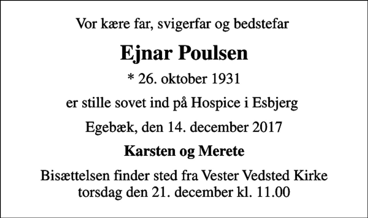 <p>Vor kære far, svigerfar og bedstefar<br />Ejnar Poulsen<br />* 26. oktober 1931<br />er stille sovet ind på Hospice i Esbjerg<br />Egebæk, den 14. december 2017<br />Karsten og Merete<br />Bisættelsen finder sted fra Vester Vedsted Kirke torsdag den 21. december kl. 11.00</p>