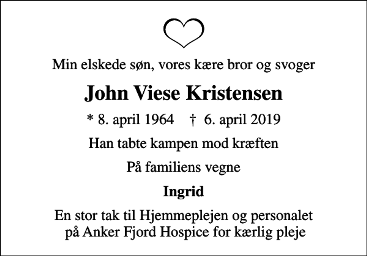 <p>Min elskede søn, vores kære bror og svoger<br />John Viese Kristensen<br />* 8. april 1964 ✝ 6. april 2019<br />Han tabte kampen mod kræften<br />På familiens vegne<br />Ingrid<br />En stor tak til Hjemmeplejen og personalet på Anker Fjord Hospice for kærlig pleje</p>