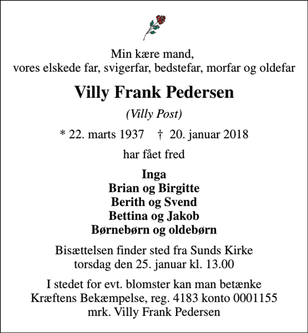 <p>Min kære mand, vores elskede far, svigerfar, bedstefar, morfar og oldefar<br />Villy Frank Pedersen<br />(Villy Post)<br />* 22. marts 1937 ✝ 20. januar 2018<br />har fået fred<br />Inga Brian og Birgitte Berith og Svend Bettina og Jakob Børnebørn og oldebørn<br />Bisættelsen finder sted fra Sunds Kirke torsdag den 25. januar kl. 13.00<br />I stedet for evt. blomster kan man betænke<br />Kræftens Bekæmpelse reg.4183konto0001155mrk. Villy Frank<br />Pedersen</p>