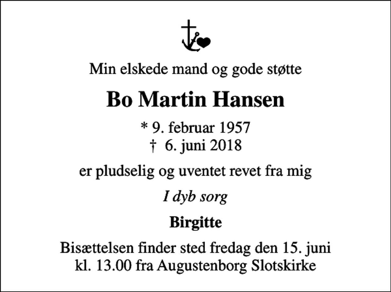 <p>Min elskede mand og gode støtte<br />Bo Martin Hansen<br />* 9. februar 1957<br />✝ 6. juni 2018<br />er pludselig og uventet revet fra mig<br />I dyb sorg<br />Birgitte<br />Bisættelsen finder sted fredag den 15. juni kl. 13.00 fra Augustenborg Slotskirke</p>