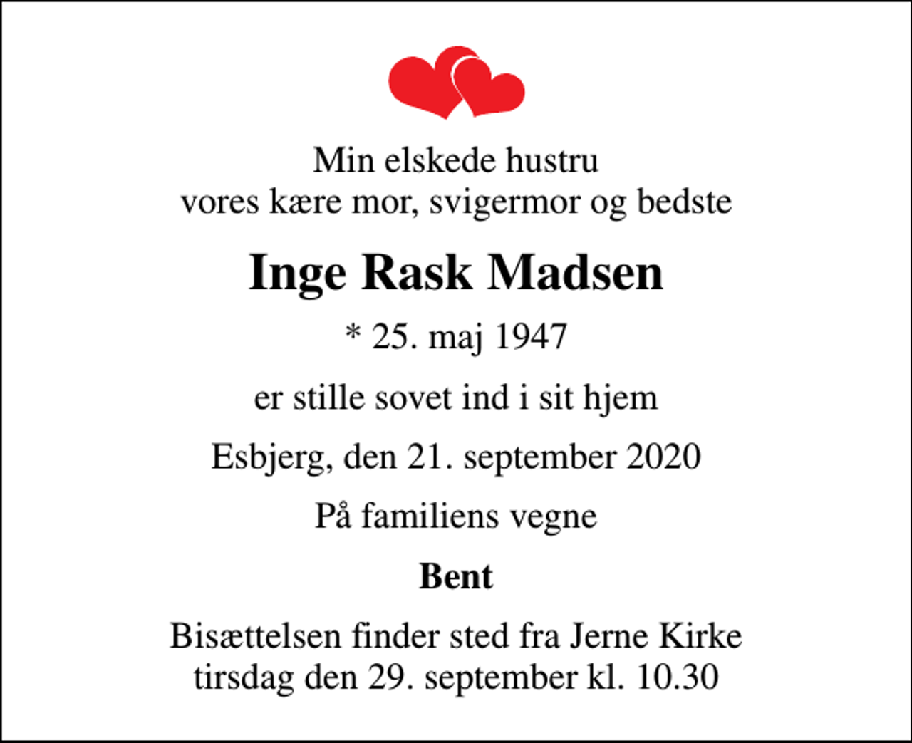 <p>Min elskede hustru vores kære mor, svigermor og bedste<br />Inge Rask Madsen<br />* 25. maj 1947<br />er stille sovet ind i sit hjem<br />Esbjerg, den 21. september 2020<br />På familiens vegne<br />Bent<br />Bisættelsen finder sted fra Jerne Kirke tirsdag den 29. september kl. 10.30</p>