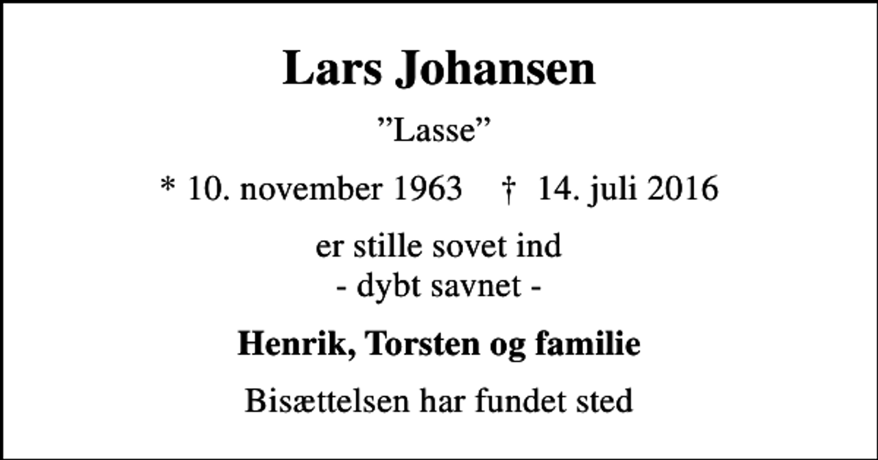 <p>Lars Johansen<br />Lasse<br />* 10. november 1963 ✝ 14. juli 2016<br />er stille sovet ind - dybt savnet -<br />Henrik, Torsten og familie<br />Bisættelsen har fundet sted</p>