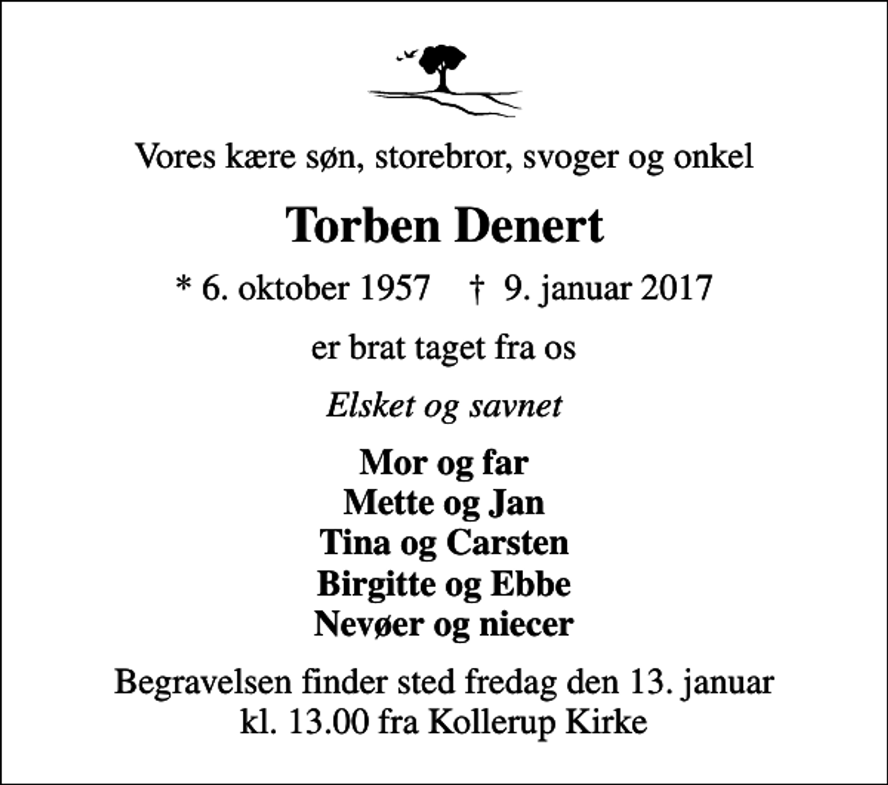 <p>Vores kære søn, storebror, svoger og onkel<br />Torben Denert<br />* 6. oktober 1957 ✝ 9. januar 2017<br />er brat taget fra os<br />Elsket og savnet<br />Mor og far Mette og Jan Tina og Carsten Birgitte og Ebbe Nevøer og niecer<br />Begravelsen finder sted fredag den 13. januar kl. 13.00 fra Kollerup Kirke</p>