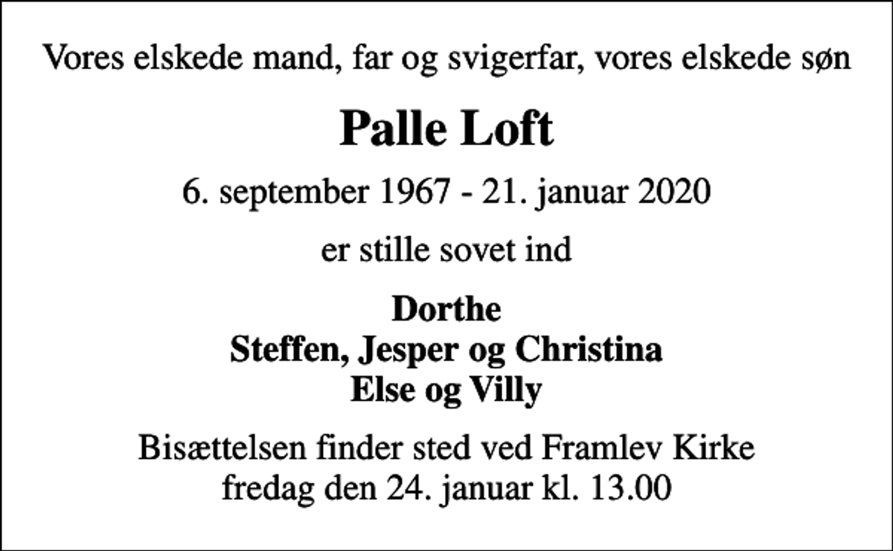 <p>Vores elskede mand, far og svigerfar, vores elskede søn<br />Palle Loft<br />6. september 1967 - 21. januar 2020<br />er stille sovet ind<br />Dorthe Steffen, Jesper og Christina Else og Villy<br />Bisættelsen finder sted ved Framlev Kirke fredag den 24. januar kl. 13.00</p>
