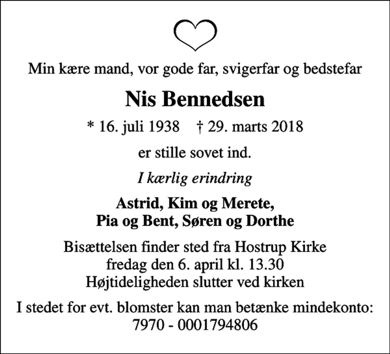 <p>Min kære mand, vor gode far, svigerfar og bedstefar<br />Nis Bennedsen<br />* 16. juli 1938 ✝ 29. marts 2018<br />er stille sovet ind.<br />I kærlig erindring<br />Astrid, Kim og Merete, Pia og Bent, Søren og Dorthe<br />Bisættelsen finder sted fra Hostrup Kirke fredag den 6. april kl. 13.30 Højtideligheden slutter ved kirken<br />I stedet for evt. blomster kan man betænke mindekonto: 7970 - 0001794806</p>