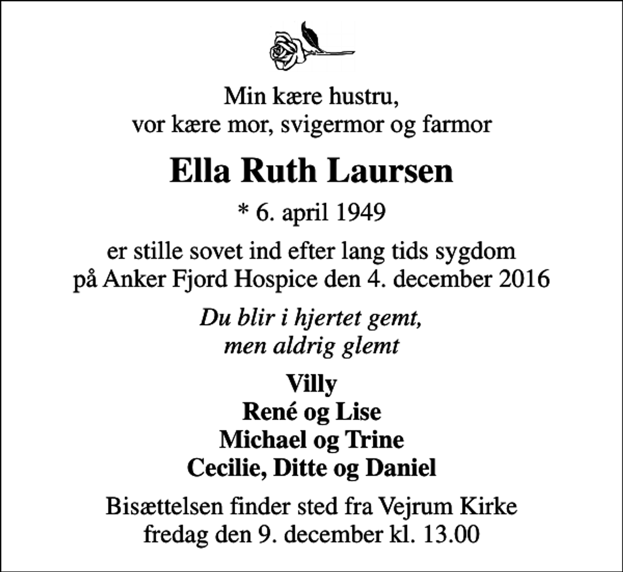 <p>Min kære hustru, vor kære mor, svigermor og farmor<br />Ella Ruth Laursen<br />* 6. april 1949<br />er stille sovet ind efter lang tids sygdom på Anker Fjord Hospice den 4. december 2016<br />Du blir i hjertet gemt, men aldrig glemt<br />Villy René og Lise Michael og Trine Cecilie, Ditte og Daniel<br />Bisættelsen finder sted fra Vejrum Kirke fredag den 9. december kl. 13.00</p>