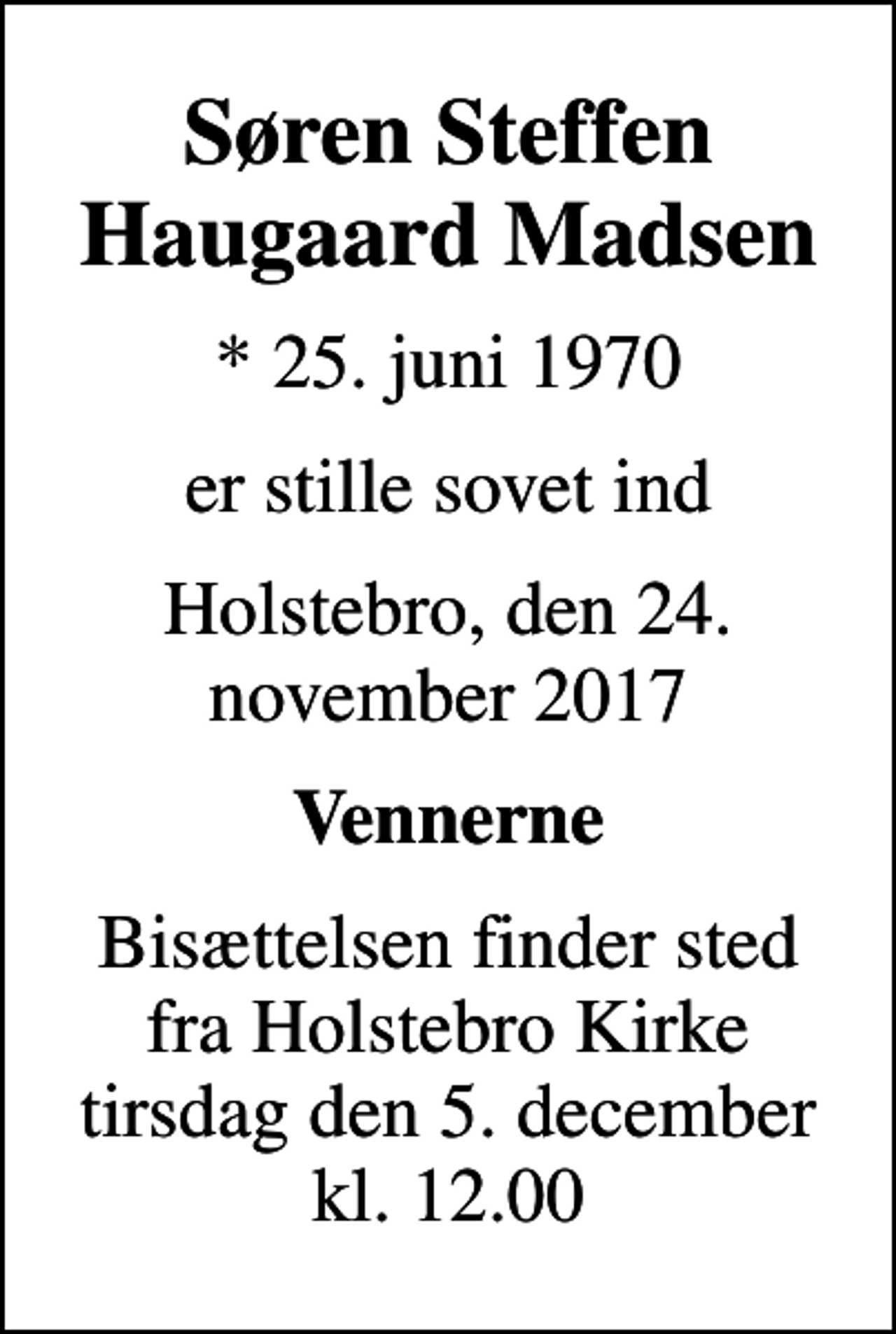 <p>Søren Steffen Haugaard Madsen<br />* 25. juni 1970<br />er stille sovet ind<br />Holstebro, den 24. november 2017<br />Vennerne<br />Bisættelsen finder sted fra Holstebro Kirke tirsdag den 5. december kl. 12.00</p>