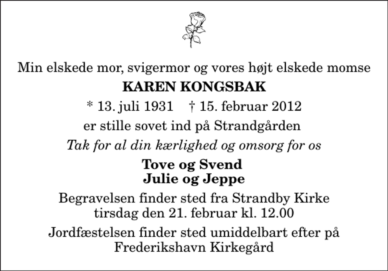 <p>Min elskede mor, svigermor og vores højt elskede momse<br />Karen Kongsbak<br />* 13. juli 1931 ✝ 15. februar 2012<br />er stille sovet ind på Strandgården<br />Tak for al din kærlighed og omsorg for os<br />Tove og Svend Julie og Jeppe<br />Begravelsen finder sted fra Strandby Kirke tirsdag den 21. februar kl. 12.00 Jordfæstelsen finder sted umiddelbart efter på Frederikshavn Kirkegård</p>