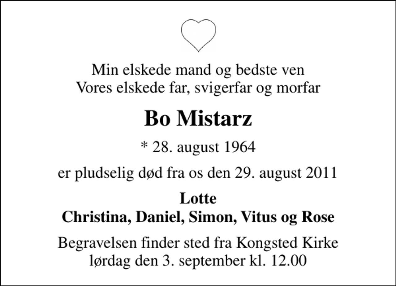 <p>Min elskede mand og bedste ven Vores elskede far, svigerfar og morfar<br />Bo Mistarz<br />* 28. august 1964<br />er pludselig død fra os den 29. august 2011<br />Lotte Christina, Daniel, Simon, Vitus og Rose<br />Begravelsen finder sted fra Kongsted Kirke lørdag den 3. september kl. 12.00</p>