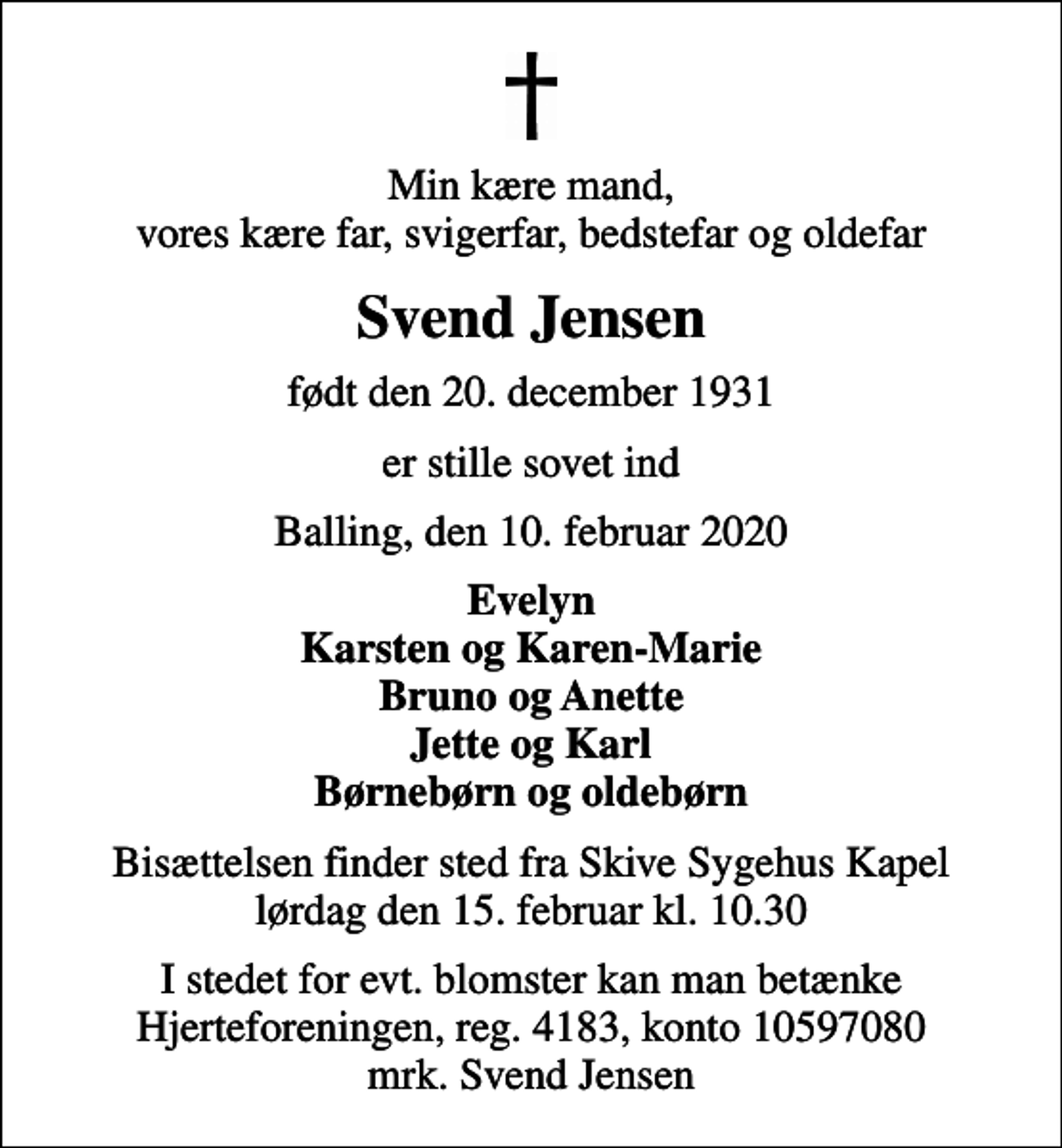 <p>Min kære mand, vores kære far, svigerfar, bedstefar og oldefar<br />Svend Jensen<br />født den 20. december 1931<br />er stille sovet ind<br />Balling, den 10. februar 2020<br />Evelyn Karsten og Karen-Marie Bruno og Anette Jette og Karl Børnebørn og oldebørn<br />Bisættelsen finder sted fra Skive Sygehus Kapel lørdag den 15. februar kl. 10.30<br />I stedet for evt. blomster kan man betænke<br />Hjerteforeningen reg.4183konto10597080mrk. Svend<br />Jensen</p>