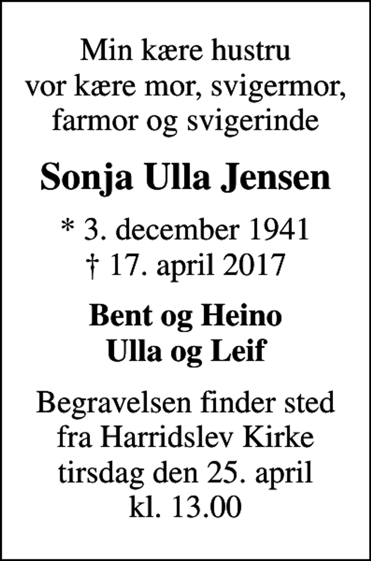 <p>Min kære hustru vor kære mor, svigermor, farmor og svigerinde<br />Sonja Ulla Jensen<br />* 3. december 1941<br />✝ 17. april 2017<br />Bent og Heino Ulla og Leif<br />Begravelsen finder sted fra Harridslev Kirke tirsdag den 25. april kl. 13.00</p>