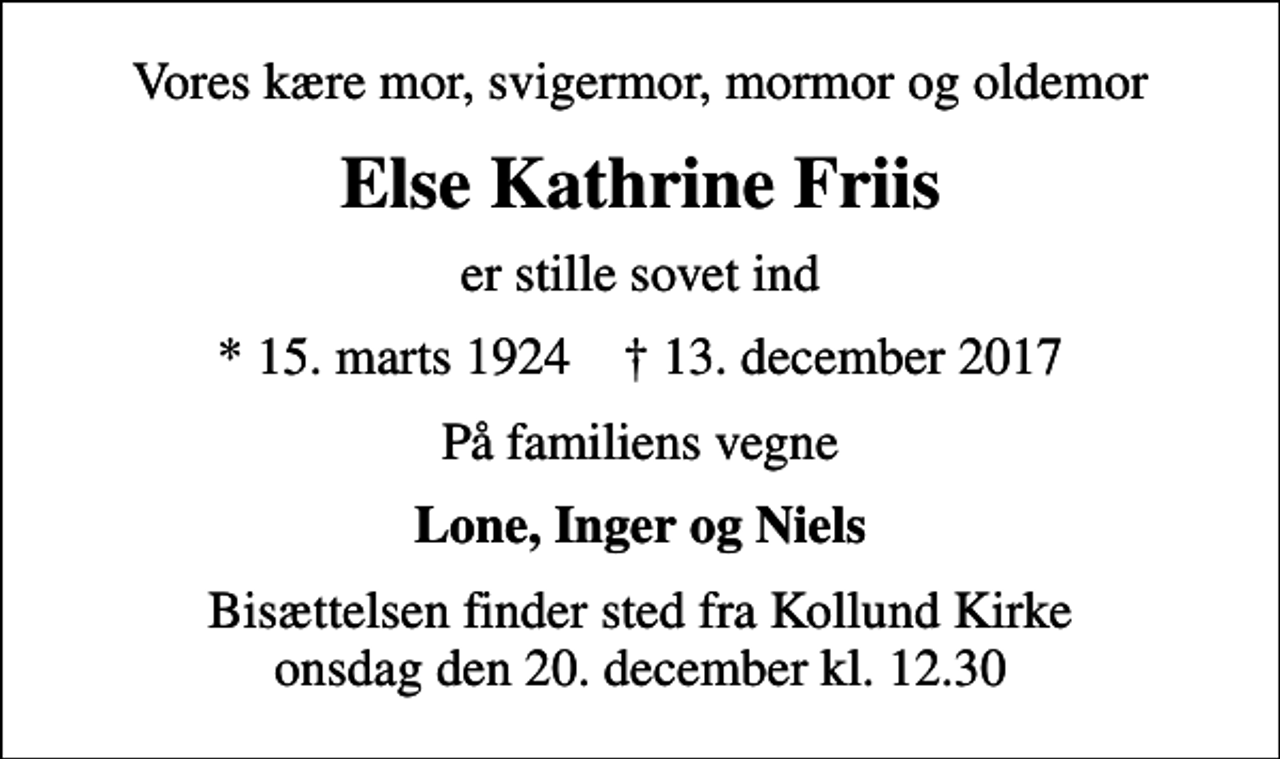 <p>Vores kære mor, svigermor, mormor og oldemor<br />Else Kathrine Friis<br />er stille sovet ind<br />* 15. marts 1924 ✝ 13. december 2017<br />På familiens vegne<br />Lone, Inger og Niels<br />Bisættelsen finder sted fra Kollund Kirke onsdag den 20. december kl. 12.30</p>