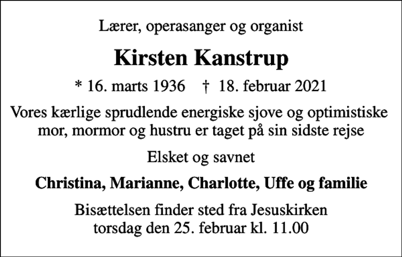 <p>Lærer, operasanger og organist<br />Kirsten Kanstrup<br />* 16. marts 1936 ✝ 18. februar 2021<br />Vores kærlige sprudlende energiske sjove og optimistiske mor, mormor og hustru er taget på sin sidste rejse<br />Elsket og savnet<br />Christina, Marianne, Charlotte, Uffe og familie<br />Bisættelsen finder sted fra Jesuskirken torsdag den 25. februar kl. 11.00</p>