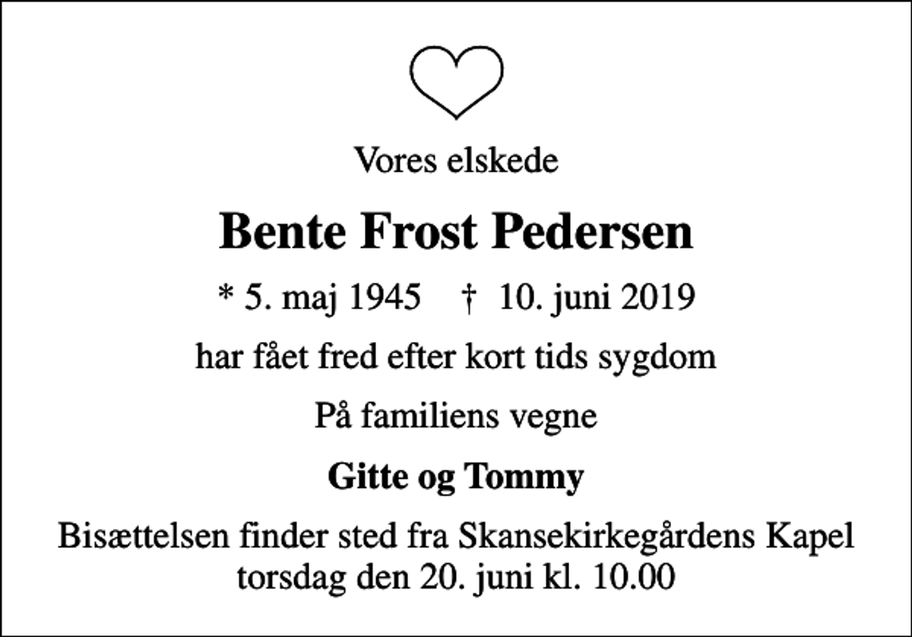 <p>Vores elskede<br />Bente Frost Pedersen<br />* 5. maj 1945 ✝ 10. juni 2019<br />har fået fred efter kort tids sygdom<br />På familiens vegne<br />Gitte og Tommy<br />Bisættelsen finder sted fra Skansekirkegårdens Kapel torsdag den 20. juni kl. 10.00</p>