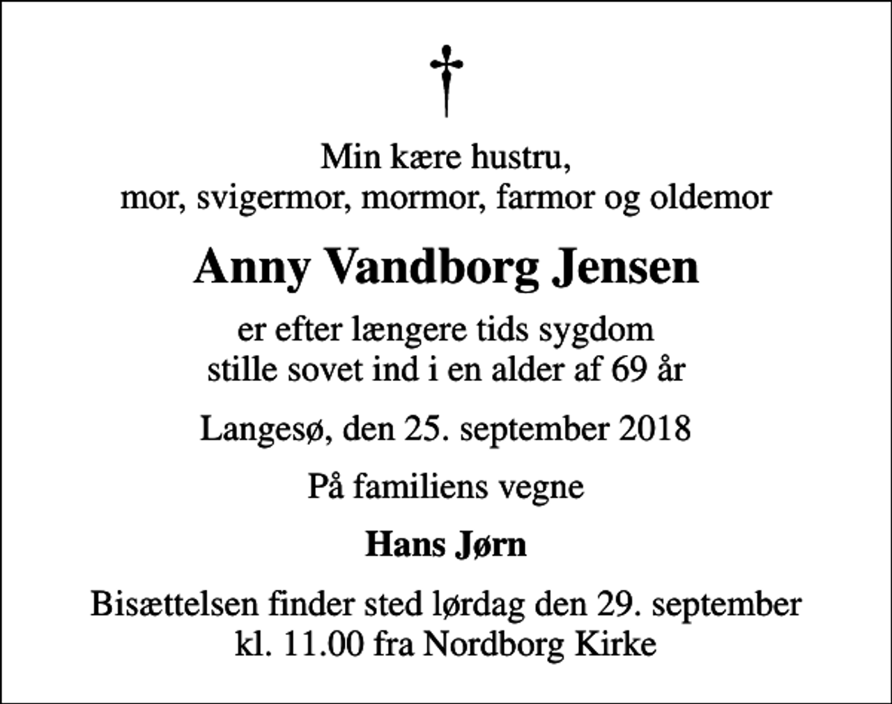 <p>Min kære hustru, mor, svigermor, mormor, farmor og oldemor<br />Anny Vandborg Jensen<br />er efter længere tids sygdom stille sovet ind i en alder af 69 år<br />Langesø, den 25. september 2018<br />På familiens vegne<br />Hans Jørn<br />Bisættelsen finder sted lørdag den 29. september kl. 11.00 fra Nordborg Kirke</p>