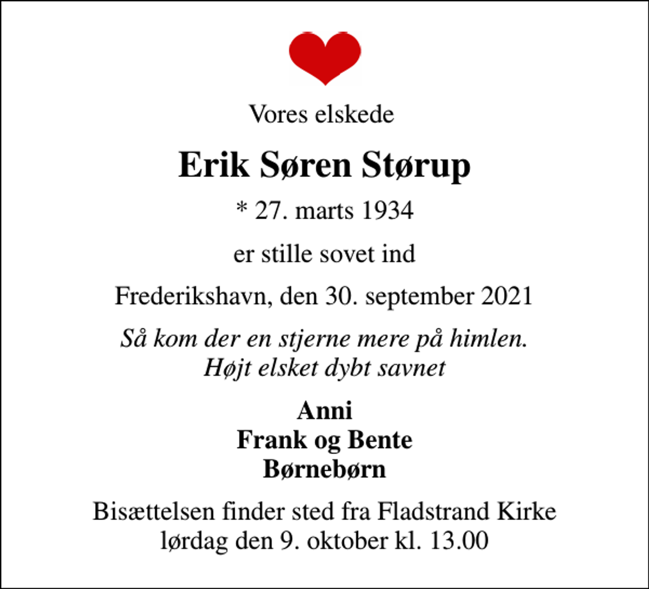<p>Vores elskede<br />Erik Søren Størup<br />* 27. marts 1934<br />er stille sovet ind<br />Frederikshavn, den 30. september 2021<br />Så kom der en stjerne mere på himlen. Højt elsket dybt savnet<br />Anni Frank og Bente Børnebørn<br />Bisættelsen finder sted fra Fladstrand Kirke lørdag den 9. oktober kl. 13.00</p>