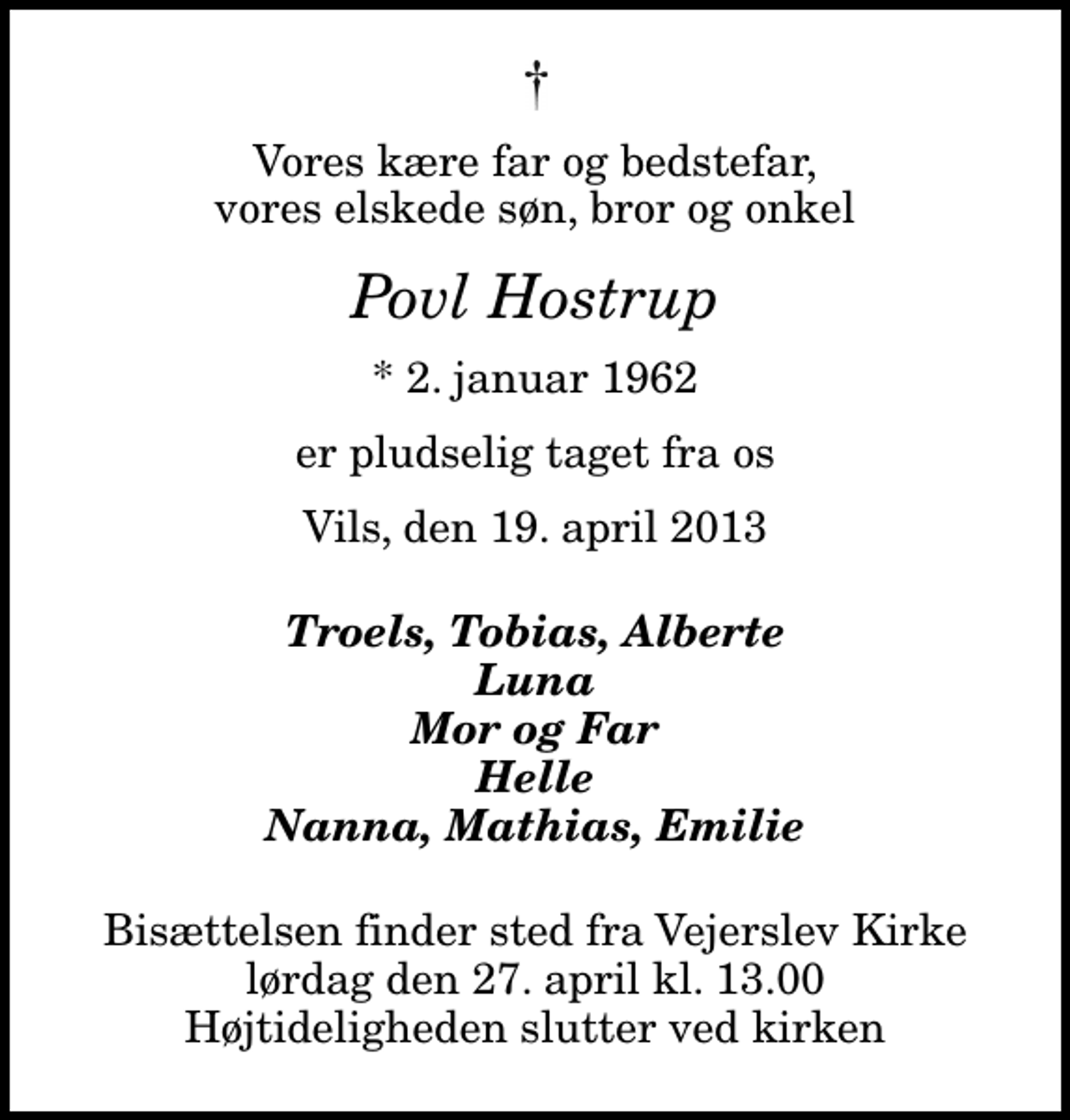 <p>Vores kære far og bedstefar, vores elskede søn, bror og onkel<br />Povl Hostrup<br />* 2. januar 1962<br />er pludselig taget fra os<br />Vils, den 19. april 2013<br />Troels, Tobias, Alberte Luna Mor og Far Helle Nanna, Mathias, Emilie<br />Bisættelsen finder sted fra Vejerslev Kirke lørdag den 27. april kl. 13.00 Højtideligheden slutter ved kirken</p>