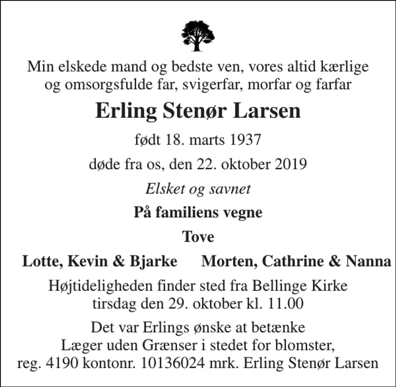 <p>Min elskede mand og bedste ven, vores altid kærlige og omsorgsfulde far, svigerfar, morfar og farfar<br />Erling Stenør Larsen<br />født 18. marts 1937<br />døde fra os, den 22. oktober 2019<br />Elsket og savnet<br />På familiens vegne<br />Tove<br />Lotte, Kevin &amp; Bjarke<br />Morten, Cathrine &amp; Nanna<br />Højtideligheden finder sted fra Bellinge Kirke tirsdag den 29. oktober kl. 11.00<br />Det var Erlings ønske at betænke Læger uden Grænser i stedet for blomster, reg. 4190 kontonr. 10136024 mrk. Erling Stenør Larsen</p>