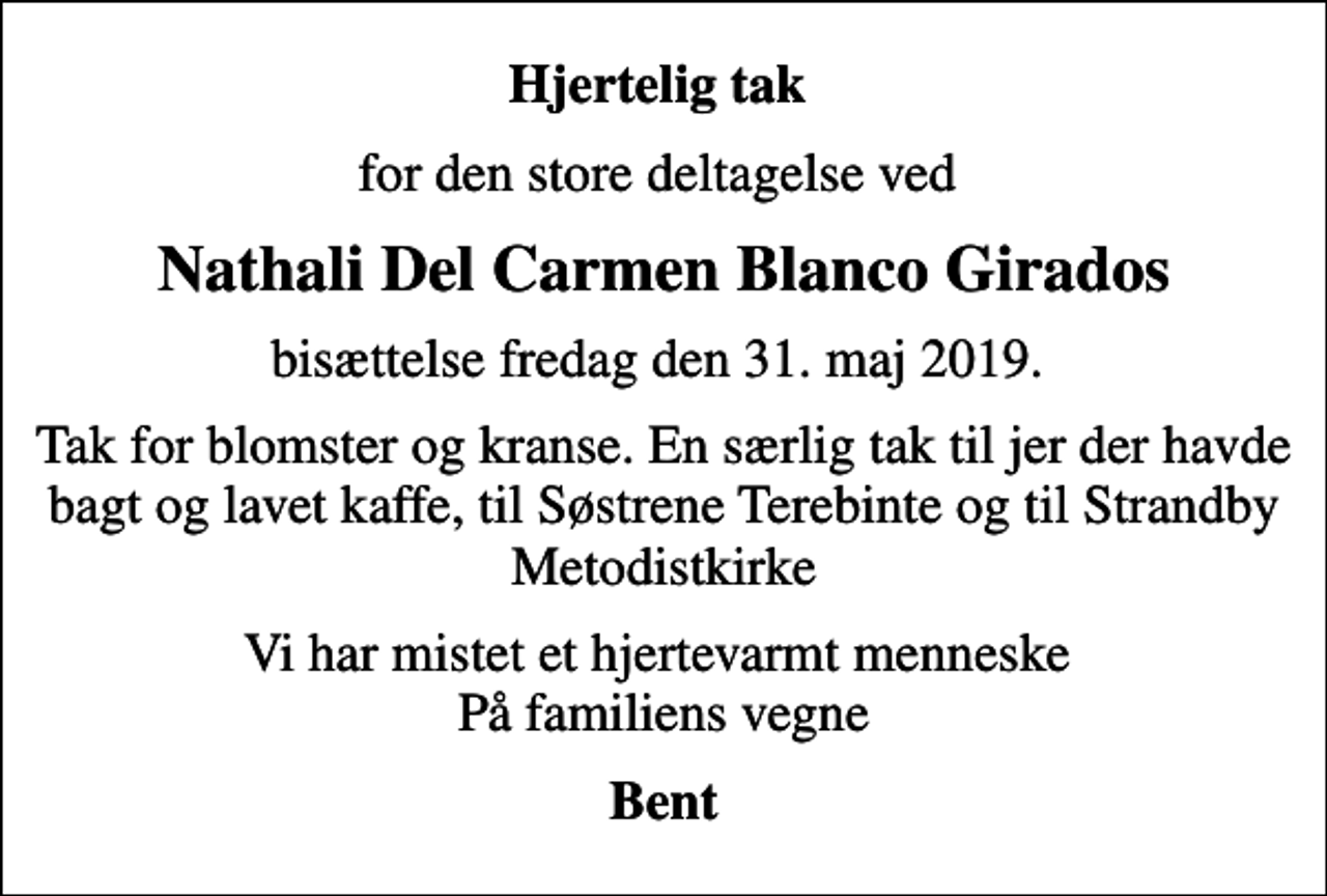 <p>Hjertelig tak<br />for den store deltagelse ved<br />Nathali Del Carmen Blanco Girados<br />bisættelse fredag den 31. maj 2019.<br />Tak for blomster og kranse. En særlig tak til jer der havde bagt og lavet kaffe, til Søstrene Terebinte og til Strandby Metodistkirke<br />Vi har mistet et hjertevarmt menneske På familiens vegne<br />Bent</p>