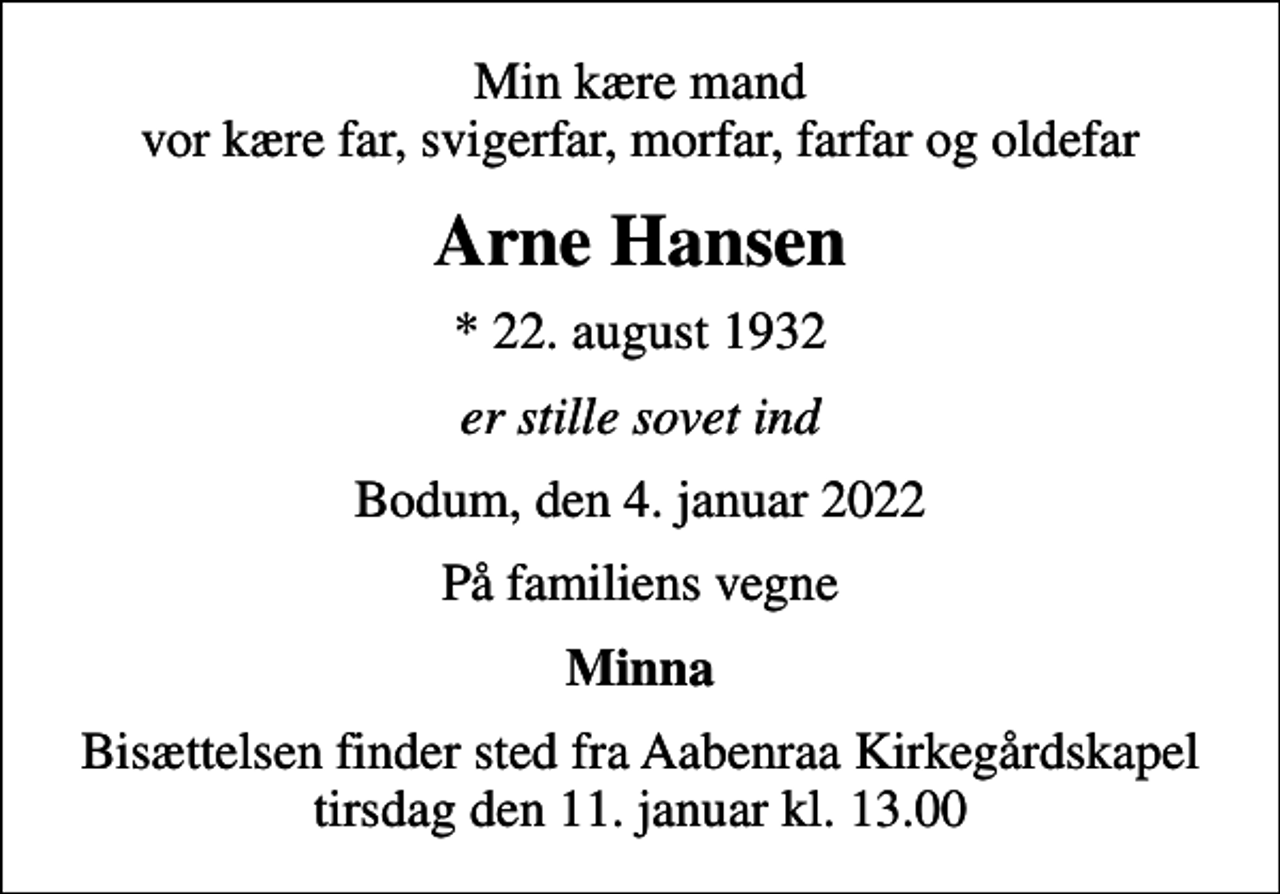 <p>Min kære mand vor kære far, svigerfar, morfar, farfar og oldefar<br />Arne Hansen<br />* 22. august 1932<br />er stille sovet ind<br />Bodum, den 4. januar 2022<br />På familiens vegne<br />Minna<br />Bisættelsen finder sted fra Aabenraa Kirkegårdskapel tirsdag den 11. januar kl. 13.00</p>