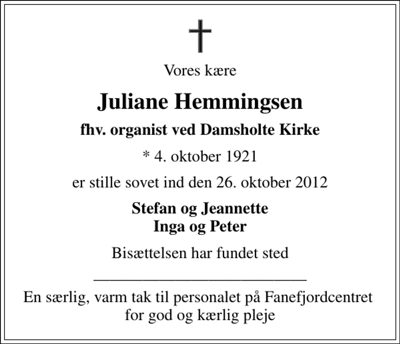 <p>Vores kære<br />Juliane Hemmingsen<br />fhv. organist ved Damsholte Kirke<br />* 4. oktober 1921<br />er stille sovet ind den 26. oktober 2012<br />Stefan og Jeannette Inga og Peter<br />Bisættelsen har fundet sted<br />En særlig, varm tak til personalet på Fanefjordcentret for god og kærlig pleje</p>