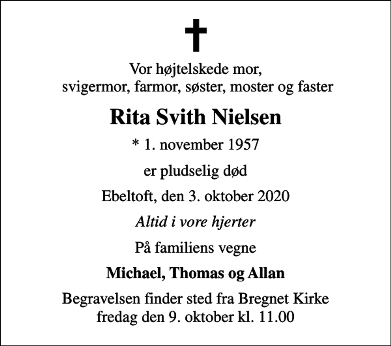 <p>Vor højtelskede mor, svigermor, farmor, søster, moster og faster<br />Rita Svith Nielsen<br />* 1. november 1957<br />er pludselig død<br />Ebeltoft, den 3. oktober 2020<br />Altid i vore hjerter<br />På familiens vegne<br />Michael, Thomas og Allan<br />Begravelsen finder sted fra Bregnet Kirke fredag den 9. oktober kl. 11.00</p>