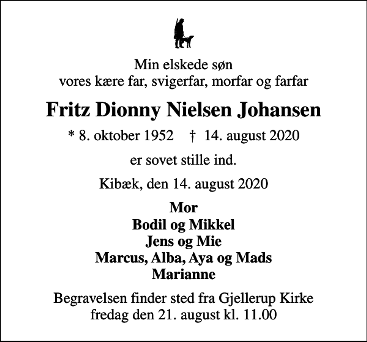<p>Min elskede søn vores kære far, svigerfar, morfar og farfar<br />Fritz Dionny Nielsen Johansen<br />* 8. oktober 1952 ✝ 14. august 2020<br />er sovet stille ind.<br />Kibæk, den 14. august 2020<br />Mor Bodil og Mikkel Jens og Mie Marcus, Alba, Aya og Mads Marianne<br />Begravelsen finder sted fra Gjellerup Kirke fredag den 21. august kl. 11.00</p>