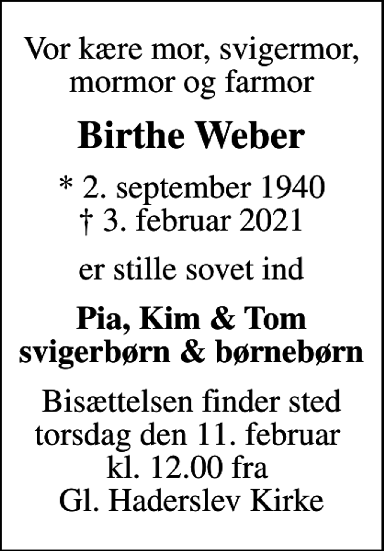 <p>Vor kære mor, svigermor, mormor og farmor<br />Birthe Weber<br />* 2. september 1940<br />✝ 3. februar 2021<br />er stille sovet ind<br />Pia, Kim &amp; Tom svigerbørn &amp; børnebørn<br />Bisættelsen finder sted torsdag den 11. februar kl. 12.00 fra Gl. Haderslev Kirke</p>