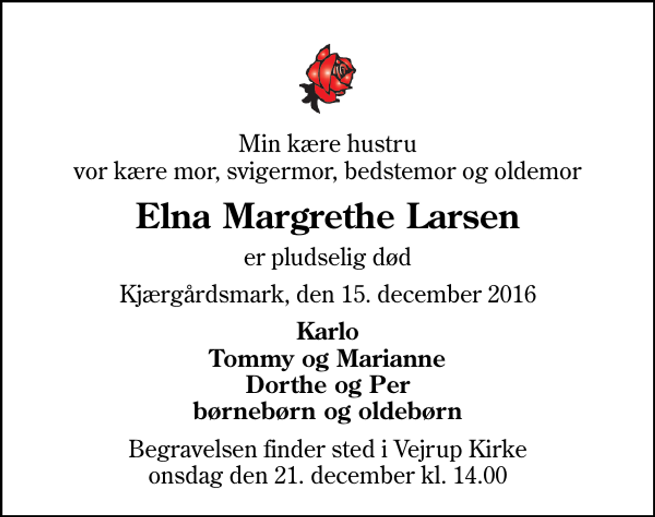 <p>Min kære hustru vor kære mor, svigermor, bedstemor og oldemor<br />Elna Margrethe Larsen<br />er pludselig død<br />Kjærgårdsmark, den 15. december 2016<br />Karlo Tommy og Marianne Dorthe og Per børnebørn og oldebørn<br />Begravelsen finder sted i Vejrup Kirke onsdag den 21. december kl. 14.00</p>