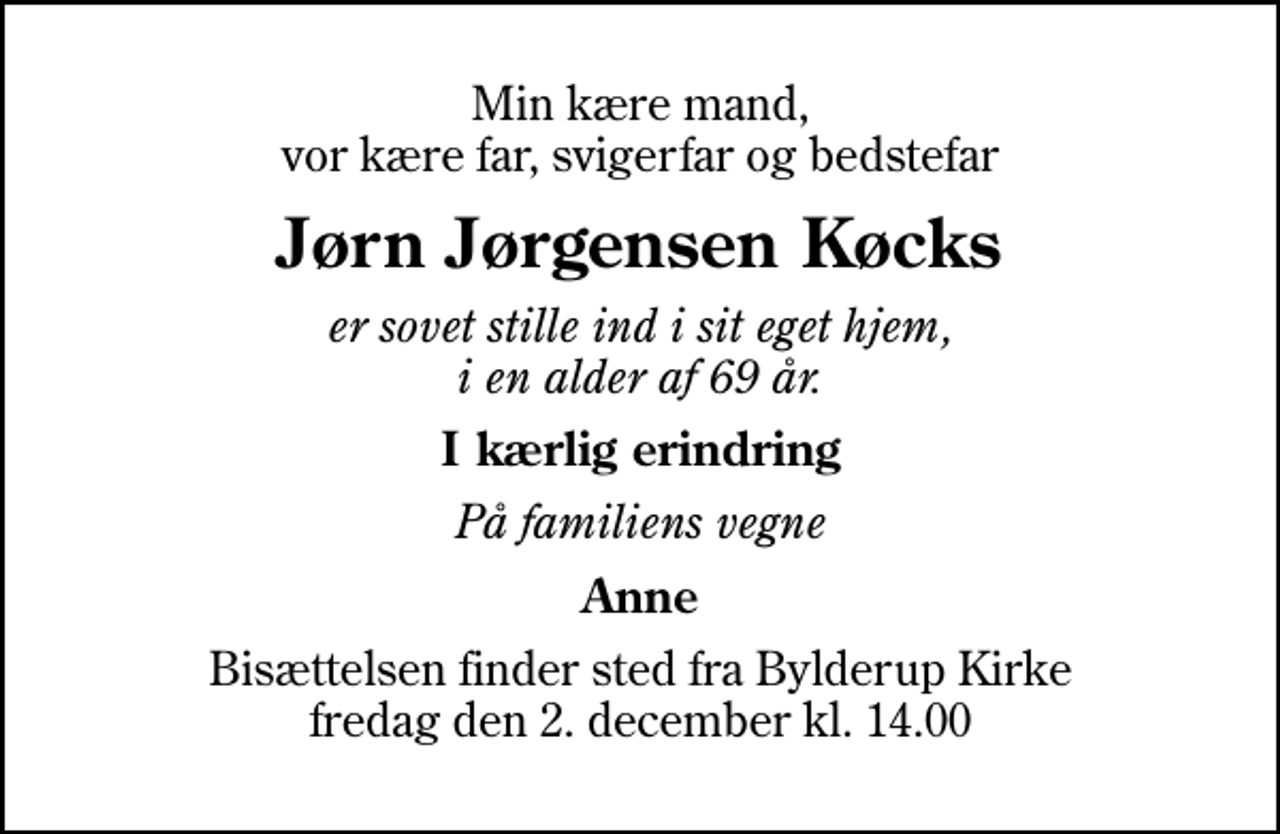 <p>Min kære mand, vor kære far, svigerfar og bedstefar<br />Jørn Jørgensen Køcks<br />er sovet stille ind i sit eget hjem, i en alder af 69 år.<br />I kærlig erindring<br />På familiens vegne<br />Anne<br />Bisættelsen finder sted fra Bylderup Kirke fredag den 2. december kl. 14.00</p>