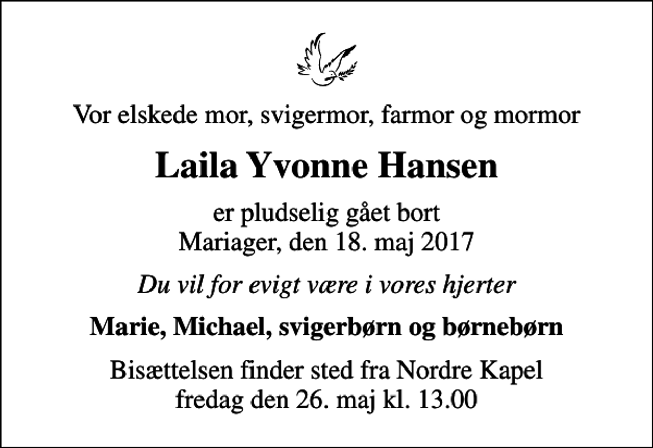 <p>Vor elskede mor, svigermor, farmor og mormor<br />Laila Yvonne Hansen<br />er pludselig gået bort Mariager, den 18. maj 2017<br />Du vil for evigt være i vores hjerter<br />Marie, Michael, svigerbørn og børnebørn<br />Bisættelsen finder sted fra Nordre Kapel fredag den 26. maj kl. 13.00</p>