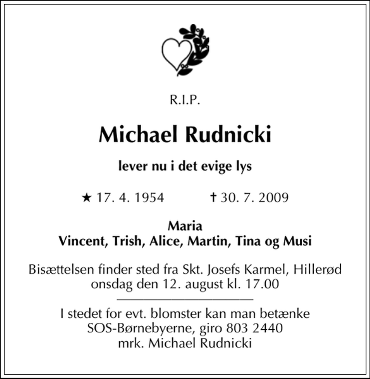 <p>R.I.P.<br />Michael Rudnicki<br />lever nu i det evige lys<br />* 17. 4. 1954 ✝ 30. 7. 2009<br />Maria Vincent, Trish, Alice, Martin, Tina og Musi<br />Bisættelsen finder sted fra Skt. Josefs Karmel, Hillerød onsdag den 12. august kl. 17.00<br />I stedet for evt. blomster kan man betænke SOS-Børnebyerne, giro 803 2440 mrk. Michael Rudnicki</p>