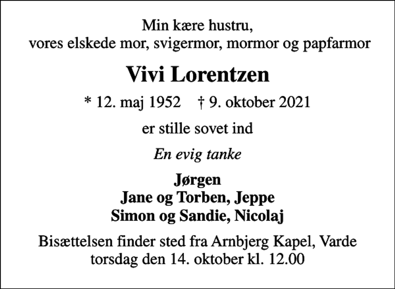 <p>Min kære hustru, vores elskede mor, svigermor, mormor og papfarmor<br />Vivi Lorentzen<br />* 12. maj 1952 ✝ 9. oktober 2021<br />er stille sovet ind<br />En evig tanke<br />Jørgen Jane og Torben, Jeppe Simon og Sandie, Nicolaj<br />Bisættelsen finder sted fra Arnbjerg Kapel, Varde torsdag den 14. oktober kl. 12.00</p>