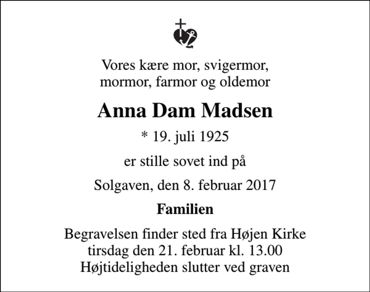 <p>Vores kære mor, svigermor, mormor, farmor og oldemor<br />Anna Dam Madsen<br />* 19. juli 1925<br />er stille sovet ind på<br />Solgaven, den 8. februar 2017<br />Familien<br />Begravelsen finder sted fra Højen Kirke tirsdag den 21. februar kl. 13.00 Højtideligheden slutter ved graven</p>