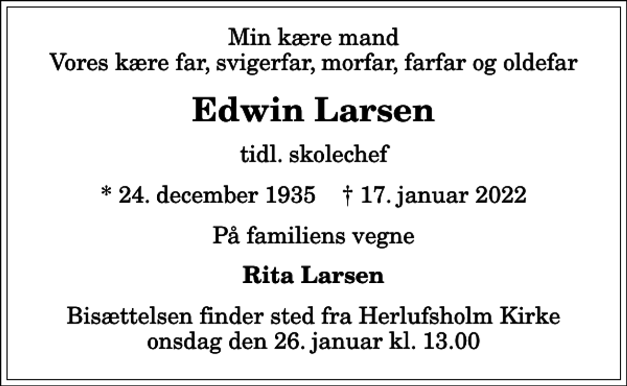 <p>Min kære mand Vores kære far, svigerfar, morfar, farfar og oldefar<br />Edwin Larsen<br />tidl. skolechef<br />* 24. december 1935 ✝ 17. januar 2022<br />På familiens vegne<br />Rita Larsen<br />Bisættelsen finder sted fra Herlufsholm Kirke onsdag den 26. januar kl. 13.00</p>