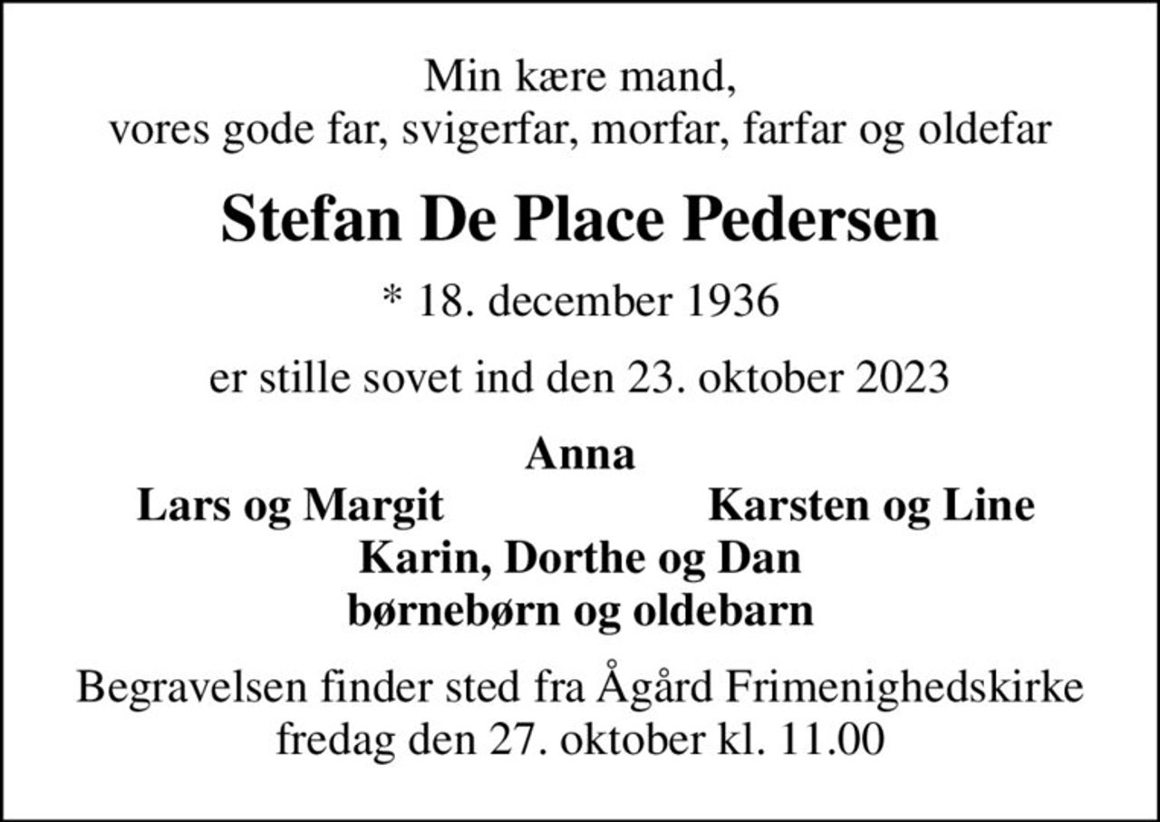 Min kære mand, vores gode far, svigerfar, morfar, farfar og oldefar
Stefan De Place Pedersen
* 18. december 1936
er stille sovet ind den 23. oktober 2023
Anna
Lars og Margit
Karsten og Line
Begravelsen finder sted fra Ågård Frimenighedskirke  fredag den 27. oktober kl. 11.00