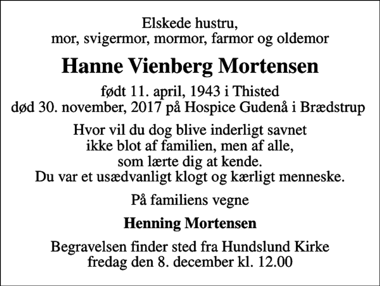 <p>Elskede hustru, mor, svigermor, mormor, farmor og oldemor<br />Hanne Vienberg Mortensen<br />født 11. april, 1943 i Thisted død 30. november, 2017 på Hospice Gudenå i Brædstrup<br />Hvor vil du dog blive inderligt savnet ikke blot af familien, men af alle, som lærte dig at kende. Du var et usædvanligt klogt og kærligt menneske.<br />På familiens vegne<br />Henning Mortensen<br />Begravelsen finder sted fra Hundslund Kirke fredag den 8. december kl. 12.00</p>