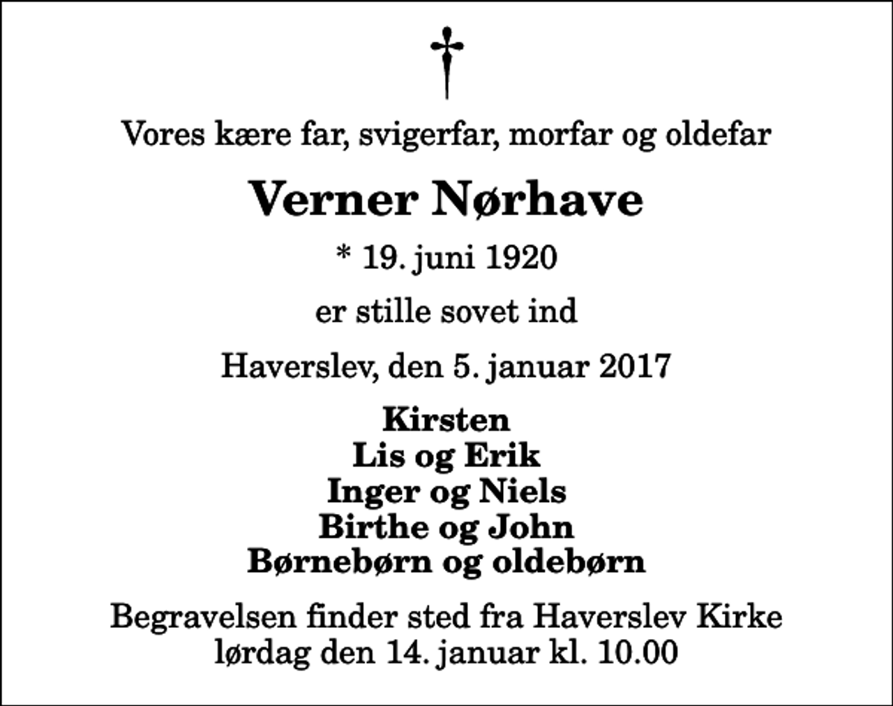 <p>Vores kære far, svigerfar, morfar og oldefar<br />Verner Nørhave<br />* 19. juni 1920<br />er stille sovet ind<br />Haverslev, den 5. januar 2017<br />Kirsten Lis og Erik Inger og Niels Birthe og John Børnebørn og oldebørn<br />Begravelsen finder sted fra Haverslev Kirke lørdag den 0. kl. 0.00</p>