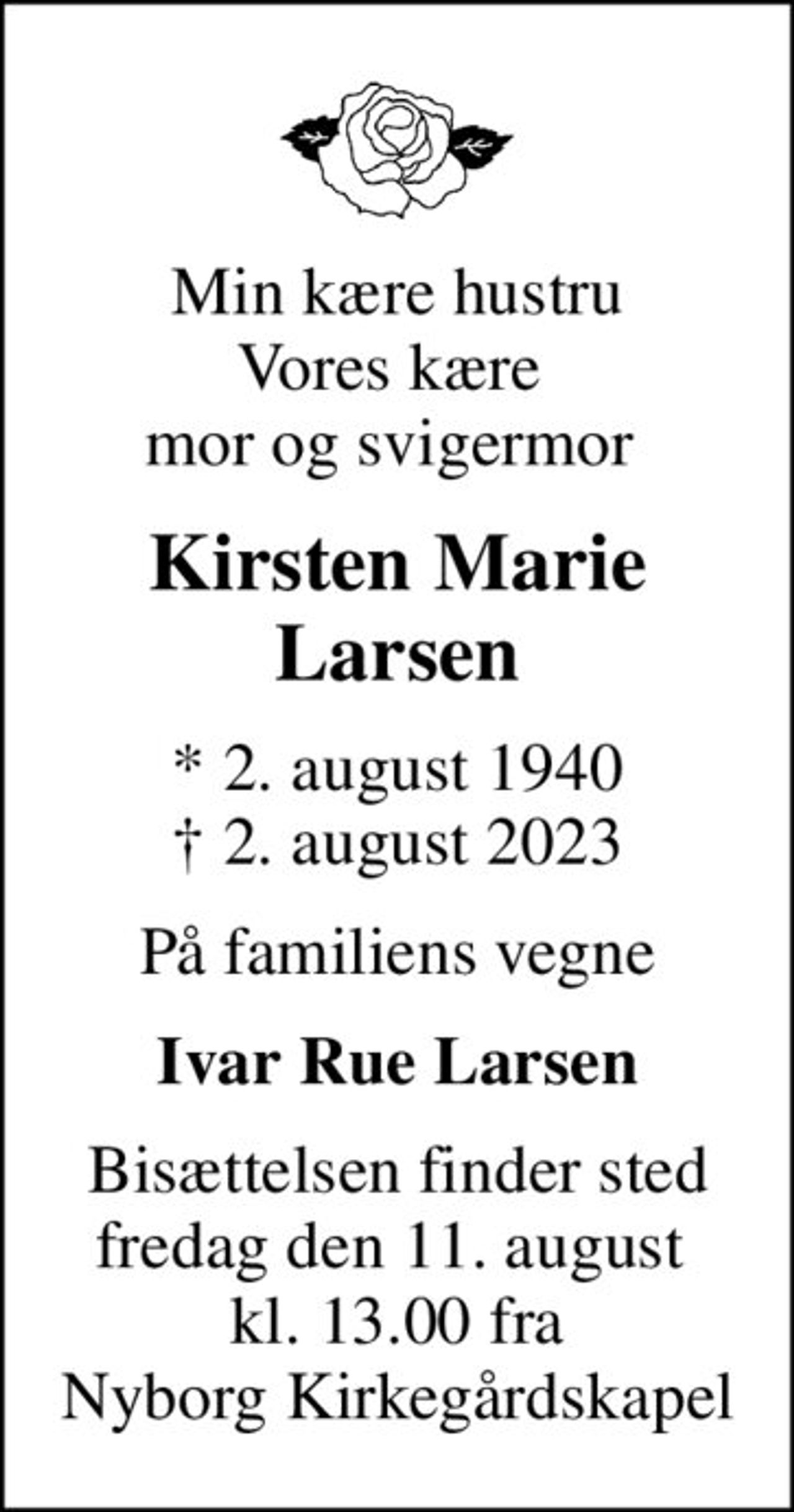Min kære hustru vores kære  mor og svigermor 
Kirsten Marie Larsen
* 2. august 1940
						✝ 2. august 2023
På familiens vegne
Ivar Rue Larsen
Bisættelsen finder sted fredag den 11. august  kl. 13.00 fra Nyborg Kirkegårdskapel