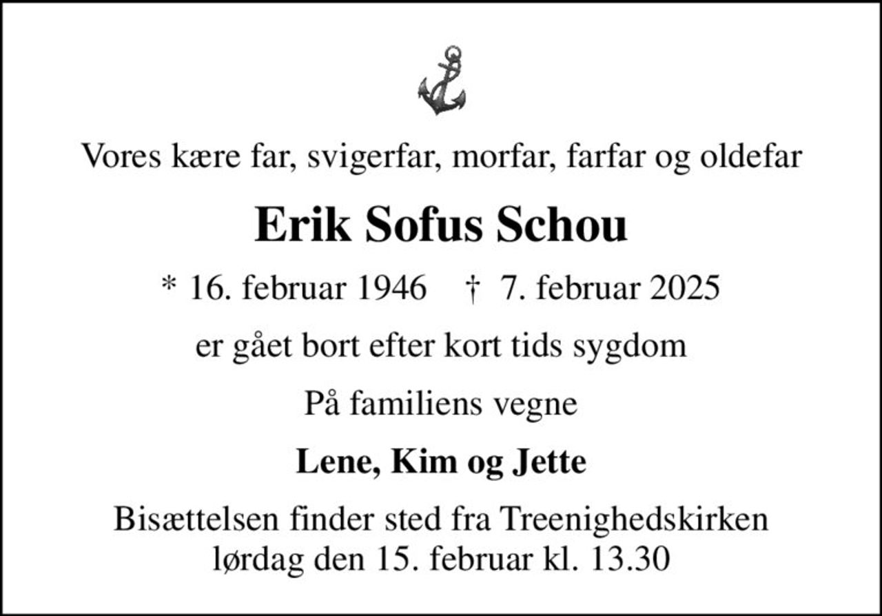 Vores kære far, svigerfar, morfar, farfar og oldefar
Erik Sofus Schou
* 16. februar 1946    ✝ 7. februar 2025
er gået bort efter kort tids sygdom
På familiens vegne
Lene, Kim og Jette
Bisættelsen finder sted fra Treenighedskirken  lørdag den 15. februar kl. 13.30