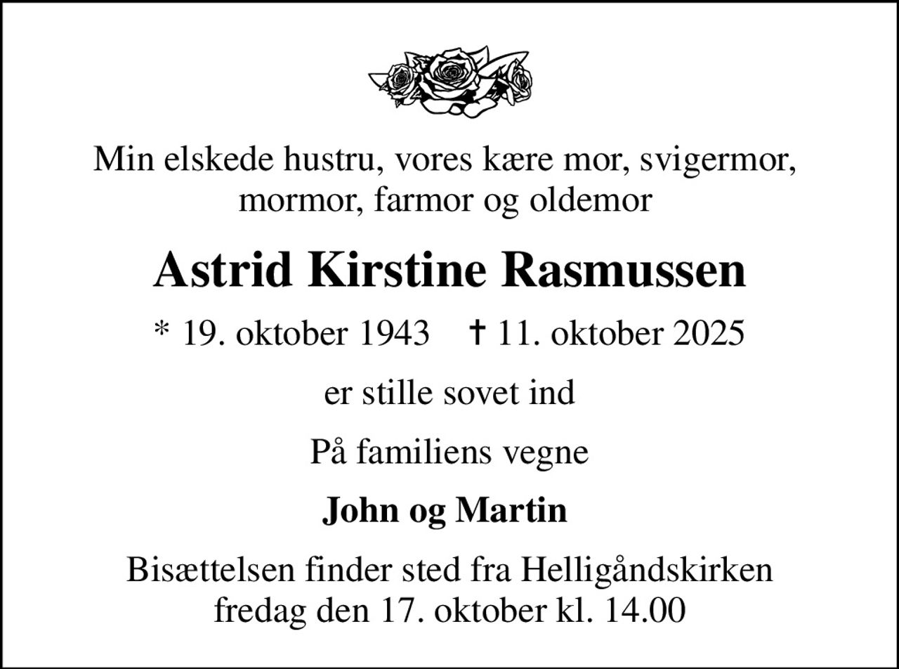 Min elskede hustru, vores kære mor, svigermor,  mormor, farmor og oldemor 
Astrid Kirstine Rasmussen
* 19. oktober 1943    ✝ 11. oktober 2025
er stille sovet ind
På familiens vegne
John og Martin 
Bisættelsen finder sted fra Helligåndskirken  fredag den 17. oktober kl. 14.00
