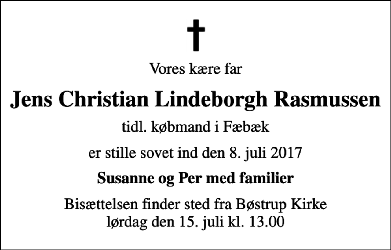 <p>Vores kære far<br />Jens Christian Lindeborgh Rasmussen<br />tidl. købmand i Fæbæk<br />er stille sovet ind den 8. juli 2017<br />Susanne og Per med familier<br />Bisættelsen finder sted fra Bøstrup Kirke lørdag den 15. juli kl. 13.00</p>