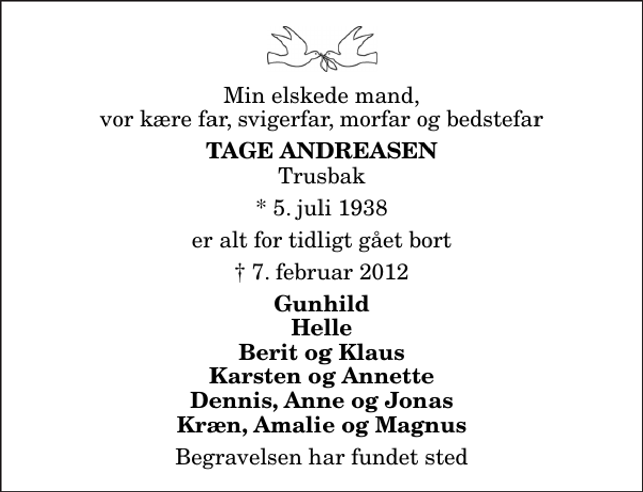<p>Min elskede mand, vor kære far, svigerfar, morfar og bedstefar<br />Tage Andreasen<br />Trusbak<br />* 5. juli 1938<br />er alt for tidligt gået bort<br />7. februar 2012<br />Gunhild Helle Berit og Klaus Karsten og Annette Dennis, Anne og Jonas Kræn, Amalie og Magnus<br />Begravelsen har fundet sted</p>