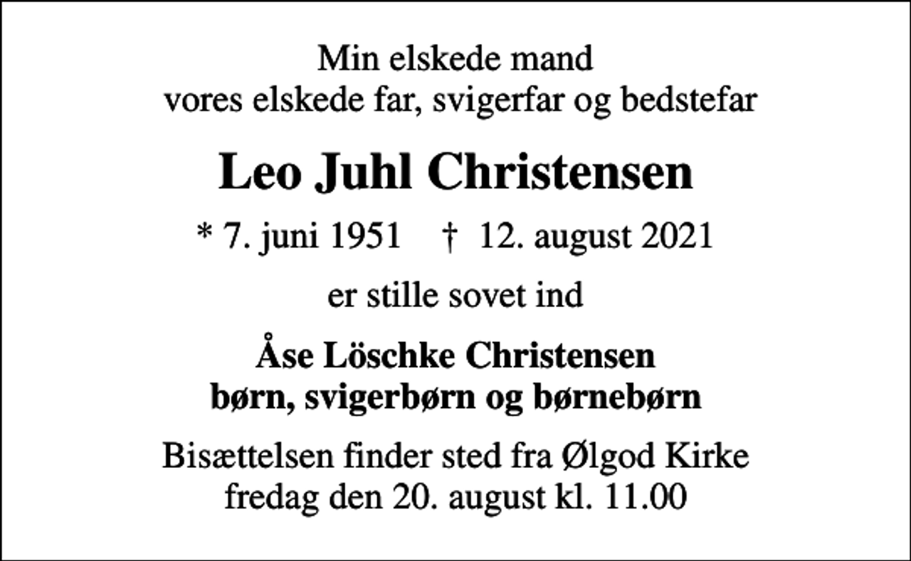 <p>Min elskede mand vores elskede far, svigerfar og bedstefar<br />Leo Juhl Christensen<br />* 7. juni 1951 ✝ 12. august 2021<br />er stille sovet ind<br />Åse Löschke Christensen børn, svigerbørn og børnebørn<br />Bisættelsen finder sted fra Ølgod Kirke fredag den 20. august kl. 11.00</p>