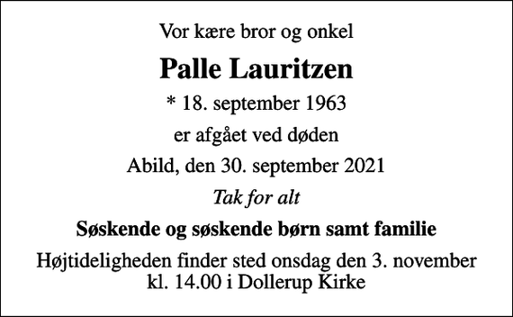 <p>Vor kære bror og onkel<br />Palle Lauritzen<br />* 18. september 1963<br />er afgået ved døden<br />Abild, den 30. september 2021<br />Tak for alt<br />Søskende og søskende børn samt familie<br />Højtideligheden finder sted onsdag den 3. november kl. 14.00 i Dollerup Kirke</p>