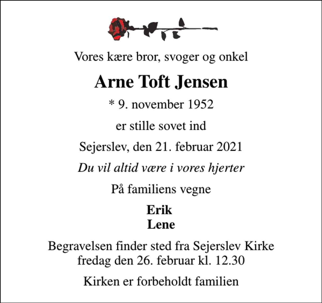 <p>Vores kære bror, svoger og onkel<br />Arne Toft Jensen<br />* 9. november 1952<br />er stille sovet ind<br />Sejerslev, den 21. februar 2021<br />Du vil altid være i vores hjerter<br />På familiens vegne<br />Erik Lene<br />Begravelsen finder sted fra Sejerslev Kirke fredag den 26. februar kl. 12.30<br />Kirken er forbeholdt familien</p>