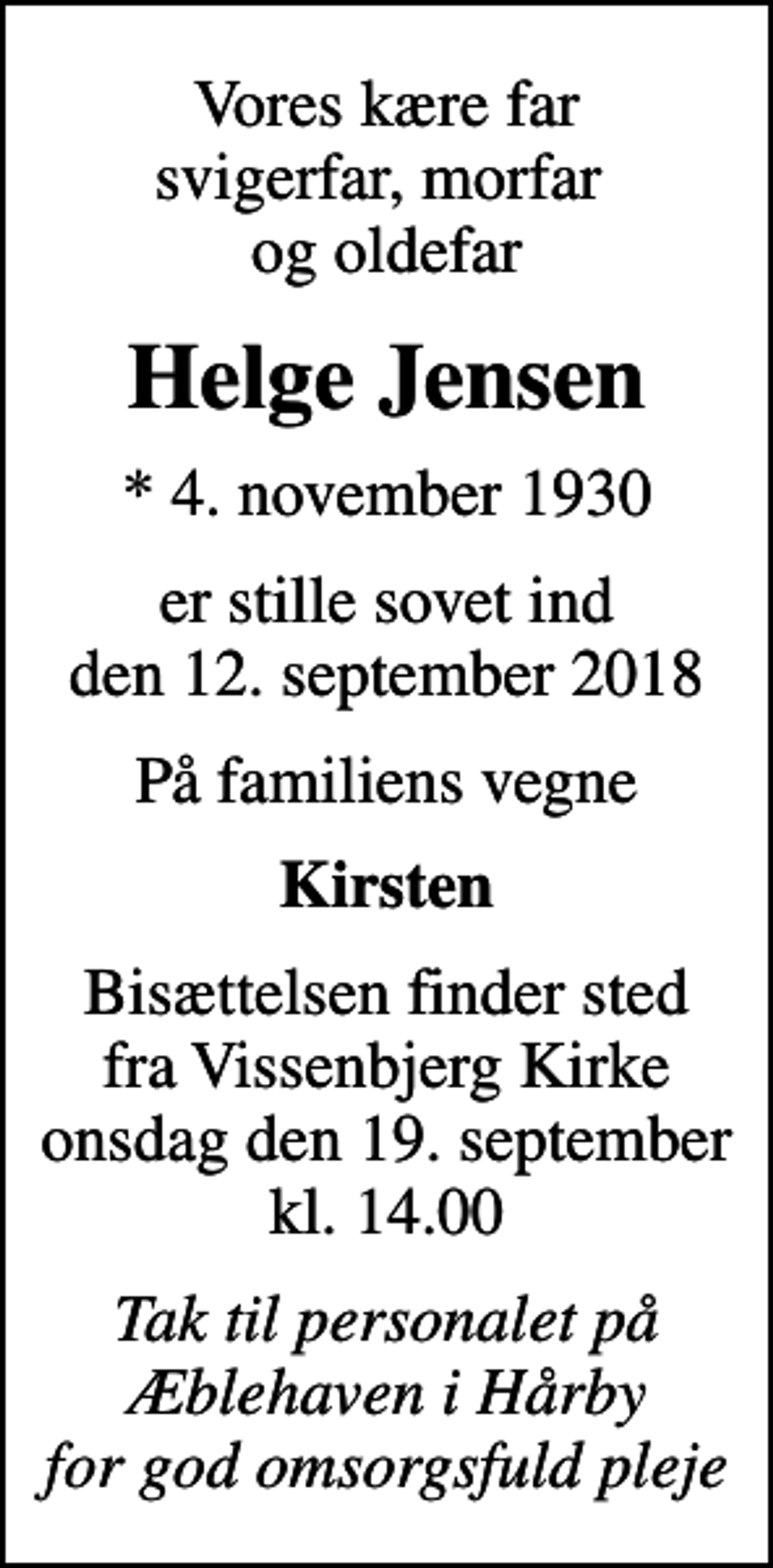 <p>Vores kære far svigerfar, morfar og oldefar<br />Helge Jensen<br />* 4. november 1930<br />er stille sovet ind den 12. september 2018<br />På familiens vegne<br />Kirsten<br />Bisættelsen finder sted fra Vissenbjerg Kirke onsdag den 19. september kl. 14.00<br />Tak til personalet på Æblehaven i Hårby for god omsorgsfuld pleje</p>